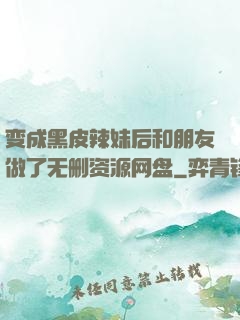 变成黑皮辣妹后和朋友做了无删资源网盘