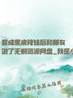 变成黑皮辣妹后和朋友做了无删资源网盘