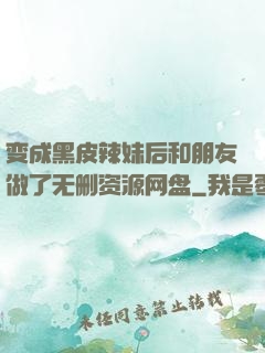 变成黑皮辣妹后和朋友做了无删资源网盘