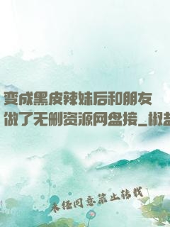 变成黑皮辣妹后和朋友做了无删资源网盘接
