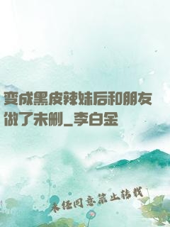 变成黑皮辣妹后和朋友做了未删