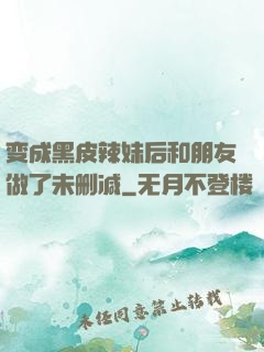 变成黑皮辣妹后和朋友做了未删减