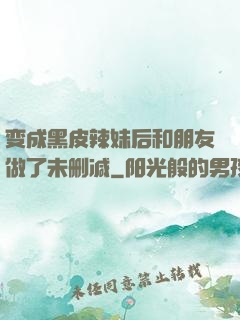 变成黑皮辣妹后和朋友做了未删减