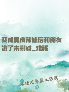 变成黑皮辣妹后和朋友做了未删减