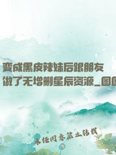 变成黑皮辣妹后跟朋友做了无增删星辰资源