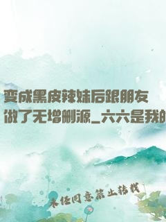 变成黑皮辣妹后跟朋友做了无增删源