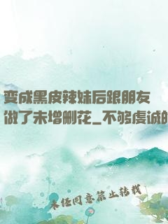 变成黑皮辣妹后跟朋友做了未增删花