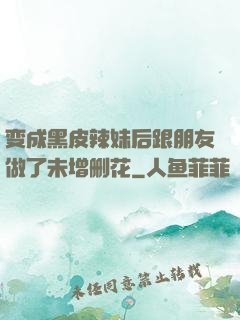 变成黑皮辣妹后跟朋友做了未增删花