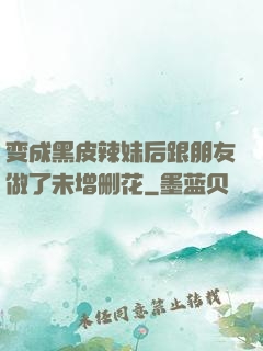 变成黑皮辣妹后跟朋友做了未增删花