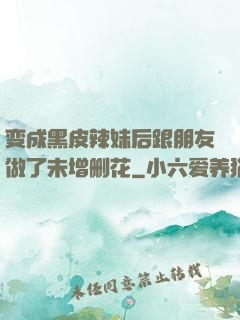 变成黑皮辣妹后跟朋友做了未增删花