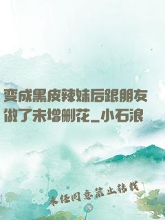 变成黑皮辣妹后跟朋友做了未增删花