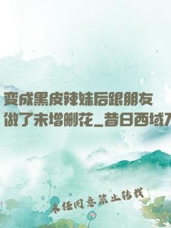 变成黑皮辣妹后跟朋友做了未增删花