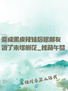 变成黑皮辣妹后跟朋友做了未增删花