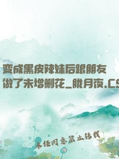 变成黑皮辣妹后跟朋友做了未增删花