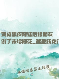 变成黑皮辣妹后跟朋友做了未增删花