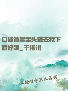 口述他拿舌头进去我下面好爽