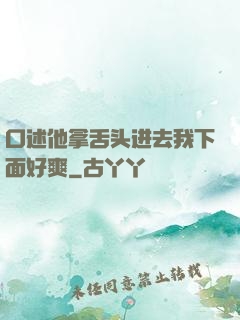 口述他拿舌头进去我下面好爽