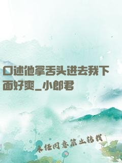 口述他拿舌头进去我下面好爽