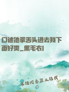口述他拿舌头进去我下面好爽