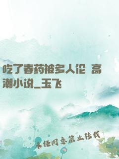 吃了春药被多人伦姧高潮小说