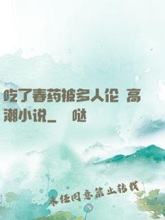 吃了春药被多人伦姧高潮小说