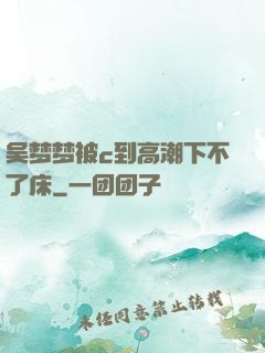 吴梦梦被c到高潮下不了床