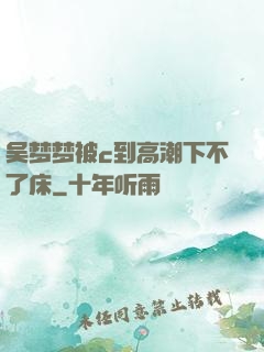 吴梦梦被c到高潮下不了床
