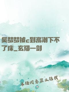 吴梦梦被c到高潮下不了床