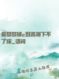 吴梦梦被c到高潮下不了床