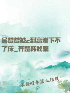 吴梦梦被c到高潮下不了床