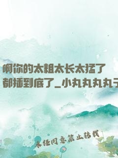 啊你的太粗太长太猛了都插到底了
