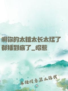 啊你的太粗太长太猛了都插到底了