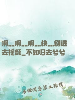 啊灬啊灬啊灬快灬别进去视频