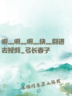啊灬啊灬啊灬快灬别进去视频