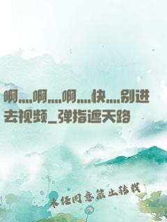 啊灬啊灬啊灬快灬别进去视频