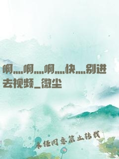 啊灬啊灬啊灬快灬别进去视频
