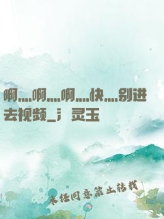 啊灬啊灬啊灬快灬别进去视频