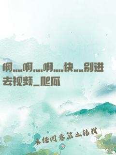 啊灬啊灬啊灬快灬别进去视频