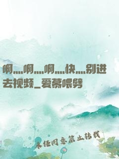 啊灬啊灬啊灬快灬别进去视频