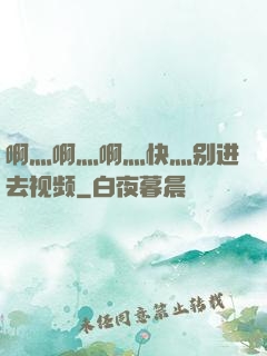 啊灬啊灬啊灬快灬别进去视频