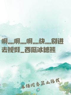 啊灬啊灬啊灬快灬别进去视频