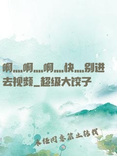 啊灬啊灬啊灬快灬别进去视频