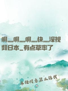 啊灬啊灬啊灬快灬深视频日本