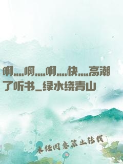 啊灬啊灬啊灬快灬高潮了听书