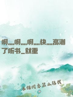 啊灬啊灬啊灬快灬高潮了听书