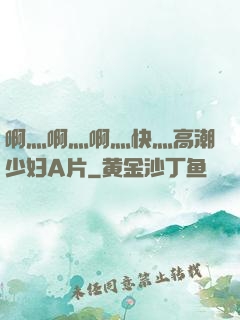 啊灬啊灬啊灬快灬高潮少妇A片