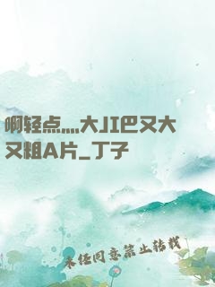 啊轻点灬大JI巴又大又粗A片