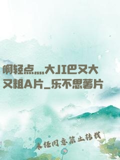 啊轻点灬大JI巴又大又粗A片