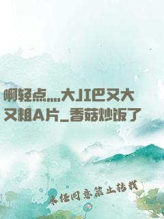 啊轻点灬大JI巴又大又粗A片