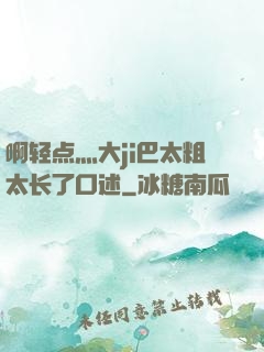 啊轻点灬大ji巴太粗太长了口述